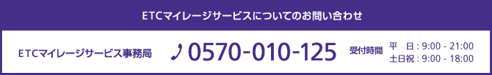 ETCマイレージサービスについてのお問い合わせ ETCマイレージサービス事務局 TEL:0570-010-125 受付時間 平日:9:00 -21:00 土日祝:9:00-18:00