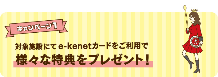 キャンペーン1 対象施設にてe-kenetカードをご利用で様々な特典をプレゼント!<